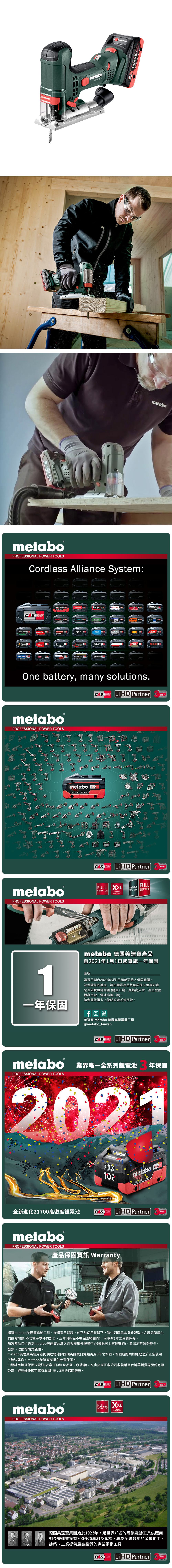 metabo   metabometabometaboPROFESSIONL POWER TOOLSCordless Alliance System:CASA EIBENSTOCKstarmix.steinelmetaboCollomixGESIPAhaagaROKAMATholmatroRICOOne battery, many solutions.CASLi PartnerTECHNOLOGYmetaboPROFESSIONAL POWER TOOLSmetaboPROFESSIONAL POWER TOOLSmetaboCAS AhYearsCAS Li HD PartnerSYSTEMFULL SERVICETECHNOLOGYFULLmetaboSERVICES SERVICEYearsWARRANTYmetabo 德國美達產品自2021年1月1日起實施一年保固6001說明購買日期自2020年6月1日起都可納入保固範圍為保障您的權益,請在購買產品後確認保卡填寫內容是否確實填寫完整(購買日期、經銷商店章、產品型號機身序號、電池序號等)。請參閱保證卡上說明並請妥善保管。一年保固YouTube美達寶 metabo 德國專業電動工具@metabo_taiwanCORDLESSCASALLIANCELiHD PartnerYearsTECHNOLOGYmetabo 業界唯一全系列鋰電池 年保固PROFESSIONAL POWER TOOLS202110.0metabo 18 HD 全新進化21700高密度鋰電池CASCORDLESSALLIANCELiHD PartnerYearsTECHNOLOGYmetaboPROFESSIONAL POWER TOOLS產品保固 Warranty購買metabo美達寶電動工具,從購買日期起,於正常使用狀態下,發生因產品本身於製造上之原因所產生的故障問題(不含電子零件的部分,正常消耗品不在保固範圍內),可享有1年之免費保修。請將產品自行送到metabo美達寶台灣之各授權維修服務中心(據點可上官網查詢),並出示有效保修卡、發票、收據等購買憑證。metabo美達寶為使用者提供鋰電池保固期為購買日算起為期年之保固。保固期間內如鋰電池於正常使用下無法運作,metabo美達寶將提供免費保固。由經銷商填妥保固卡資訊(店章+日期+產品型、序號)後,交由店家回收公司收執聯至台灣華嶠貿易股份有限公司,經登錄後即可享有為期1年/3年的保固服務。metaboPROFESSIONAL POWER TOOLSSYSTEMCAS Li HD PartnerYearsTECHNOLOGYFULL SERVICE3 YEARSWARRANTY德國美達寶集團始於1923年,是世界知名的專業電動工具供應商如今美達寶擁有700多項專利及產權,專為全球各地的金屬加工、建築、工業提供最高品質的專業電動工具CORDLESSCAS LiHD PartnerSYSTEMTECHNOLOGYYears