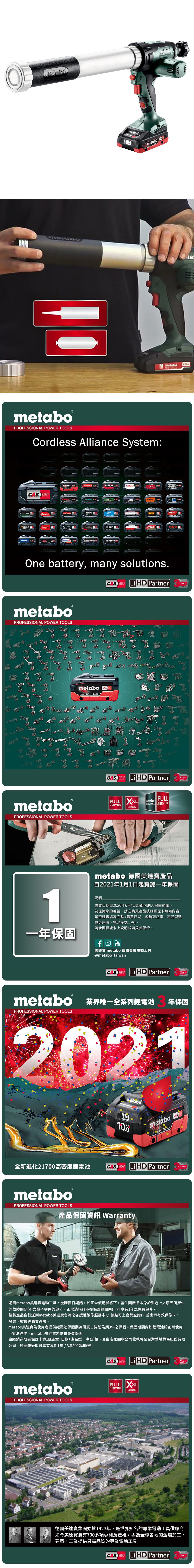 metaboM metabo metaboPROFESSIONAL POWER TOOLSordless Alliance System:EIBENSTOCKSYSTEMstarmixmetabo.steinelGESIPAhaaga000ROKAMAT CSTRAUSSRICOholmatroOne battery, many solutions.CAS Li PartnerTECHNOLOGYmetaboPROFESSIONAL POWER TOOLSmetaboPROFESSIONAL POWER TOOLSmetabo CAS18V AhCAS Li HD PartnerTECHNOLOGYFULL XXL metaboFULLSERVICESERVICES SERVICE YEARSWARRANTYmetabo 德國美達產品自2021年1月1日起實施一年保固1說明購買日期自2020年6月1日起都可納入保固範圍為保障您的權益,請在購買產品後確認保卡填寫內容是否確實填寫完整(購買日期、經銷商店章、產品型號機身序號、電池序號等)。請參閱保證卡上說明並請妥善保管。一年保固YouTube美達寶 metabo 德國專業電動工具@metabo_taiwanYearsYearsLi HD PartnerYearsmetabo 業界唯一全系列鋰電池 年保固PROFESSIONAL POWER TOOLS202110.0全新進化21700高密度鋰電池CASSYSTEMmetabo18 HD CASLiHD PartnerYearsTECHNOLOGYmetaboPROFESSIONAL POWER TOOLS產品保固資訊 Warranty購買metabo美達寶電動工具,從購買日期起,於正常使用狀態下,發生因產品本身於製造上之原因所產生的故障問題(不含電子零件的部分,正常消耗品不在保固範圍內),可享有1年之免費保修。請將產品自行送到metabo美達寶台灣之各授權維修服務中心(據點可上官網查詢),並出示有效保修卡、發票、收據等購買憑證。metabo美達寶為使用者提供鋰電池保固期為購買日算起為期年之保固。保固期間內如鋰電池於正常使用下無法運作,metabo美達寶將提供免費保固。由經銷商填妥保固卡資訊(店章+日期+產品型、序號)後,交由店家回收公司收執聯至台灣華嶠貿易股份有限公司,經登錄後即可享有為期1年/3年的保固服務。metaboPROFESSIONAL POWER TOOLSCAS Li HD PartnerYearsFULL XXLSERVICE3 YEARSWARRANTY德國美達寶集團始於1923年,是世界知名的專業電動工具供應商如今美達寶擁有700多項專利及產權,專為全球各地的金屬加工、建築、工業提供最高品質的專業電動工具CASSYSTEMTECHNOLOGYLiHD PartnerYears