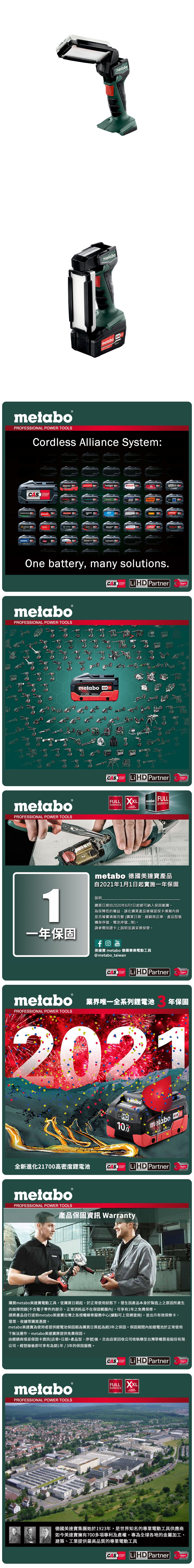 metabometabometabo  PowermetaboPROFESSIONAL POWER TOOLSordless Alliance System:EIBENSTOCKSYSTEMstarmixmetabo.steinelGESIPAhaaga000ROKAMAT CSTRAUSSRICOholmatroOne battery, many solutions.CAS Li PartnerTECHNOLOGYmetaboPROFESSIONAL POWER TOOLSmetaboPROFESSIONAL POWER TOOLSmetabo CAS18V AhCAS Li HD PartnerTECHNOLOGYFULL XXL metaboFULLSERVICESERVICES SERVICE YEARSWARRANTYmetabo 德國美達產品自2021年1月1日起實施一年保固1說明購買日期自2020年6月1日起都可納入保固範圍為保障您的權益,請在購買產品後確認保卡填寫內容是否確實填寫完整(購買日期、經銷商店章、產品型號機身序號、電池序號等)。請參閱保證卡上說明並請妥善保管。一年保固YouTube美達寶 metabo 德國專業電動工具@metabo_taiwanLi HD PartnerYearsYearsmetabo 業界唯一全系列鋰電池PROFESSIONAL POWER TOOLS年保固202110.0全新進化21700高密度鋰電池CASSYSTEMmetabo18 HD CASLiHD PartnerYearsTECHNOLOGYmetaboPROFESSIONAL POWER TOOLS產品保固資訊 Warranty購買metabo美達寶電動工具,從購買日期起,於正常使用狀態下,發生因產品本身於製造上之原因所產生的故障問題(不含電子零件的部分,正常消耗品不在保固範圍內),可享有1年之免費保修。請將產品自行送到metabo美達寶台灣之各授權維修服務中心(據點可上官網查詢),並出示有效保修卡、發票、收據等購買憑證。metabo美達寶為使用者提供鋰電池保固期為購買日算起為期年之保固。保固期間內如鋰電池於正常使用下無法運作,metabo美達寶將提供免費保固。由經銷商填妥保固卡資訊(店章+日期+產品型、序號)後,交由店家回收公司收執聯至台灣華嶠貿易股份有限公司,經登錄後即可享有為期1年/3年的保固服務。metaboPROFESSIONAL POWER TOOLSCAS Li HD PartnerYearsFULL XXLSERVICE3 YEARSWARRANTY德國美達寶集團始於1923年,是世界知名的專業電動工具供應商如今美達寶擁有700多項專利及產權,專為全球各地的金屬加工、建築、工業提供最高品質的專業電動工具CASSYSTEMTECHNOLOGYLiHD PartnerYearsYears