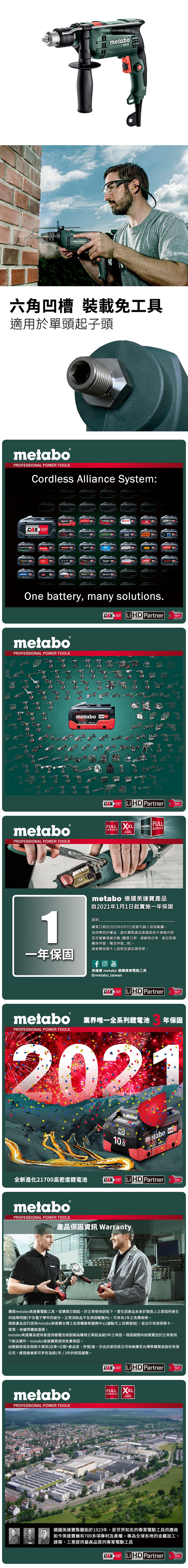 metabo metaboBLAKLADE六角凹槽 裝載免工具適用於單頭起子頭metaboPROFESSIONAL POWER TOOLSordless Alliance System:EIBENSTOCKSYSTEMstarmixmetabohaaga.steinelGESIPAROKAMAT CSTRAUSSRICOJEPSONholmatroOne battery, many solutions.metaboPROFESSIONAL POWER TOOLSmetaboPROFESSIONAL POWER TOOLSmetabo18V  AhCASCAS  PartnerYearsCASSYSTEMLiHD PartnerTECHNOLOGYYearsFULL XXLSERVICE YEARSWARRANTYmetaboSERVICES SERVICEFULLmetabo 德國美達產品自2021年1月1日起實施一年保固1說明購買日期自2020年6月1日起都可納入保固範圍為保障您的權益,請在購買產品後確認保卡填寫內容是否確實填寫完整(購買日期、經銷商店章、產品型號機身序號、電池序號等)。請參閱保證卡上說明並請妥善保管。一年保固YouTube美達寶 metabo 德國專業電動工具@metabo_taiwanLi HD PartnerYearsmetabo 業界唯一全系列鋰電池PROFESSIONAL POWER TOOLS年保固202110.0metabo18 HD 全新進化21700高密度鋰電池CAS Li HD PartnerTECHNOLOGYmetaboPROFESSIONAL POWER TOOLS產品保固 WarrantyCASYears購買metabo美達寶電動工具,從購買日期起,於正常使用狀態下,發生因產品本身於製造上之原因所產生的故障問題(不含電子零件的部分,正常消耗品不在保固範圍內),可享有1年免費保修。請將產品自行送到metabo美達寶台灣之各授權維修服務中心(據點可上官網查詢,並出示有效保修卡、發票、收據等購買憑證。metabo美達寶為使用者提供鋰電池保固期為購買日算起為期3年之保固。保固期間內如鋰電池於正常使用下無法運作,metabo美達寶將提供免費保固。由經銷商填妥保固卡資訊(店章+日期+產品型、序號)後,交由店家回收公司收執聯至台灣華嶠貿易股份有限公司,經登錄後即可享有為期1年/3年的保固服務。metaboPROFESSIONAL POWER TOOLSCASLi HD PartnerYearsTECHNOLOGYSERVICEFULL XXL3 YEARSWARRANTY德國美達寶集團始於1923年,是世界知名的專業電動工具供應商如今美達寶擁有700多項專利及產權,專為全球各地的金屬加工、建築、工業提供最高品質的專業電動工具CASCORDLESSLiHD PartnerYearsTECHNOLOGY