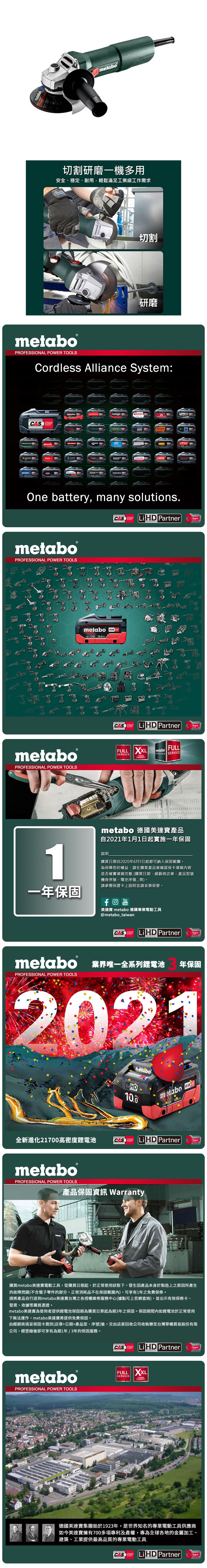 metabo切割研磨一機多用安全、穩定、耐用輕鬆滿足工業級工作需求切割研磨metaboPROFESSIONAL POWER TOOLSCordless Alliance System:SYSTEMEIBENSTOCKstarmix.steinelmetabo haagaJEPSONholmatroGESIPAJOSTROKAMATSTRAUSSOne battery, many solutions.CAS  PartnerTECHNOLOGYmetaboPROFESSIONAL POWER TOOLS四metaboPROFESSIONAL POWER TOOLSmetabo CAS18V AhCAS Li  PartnerTECHNOLOGYFULL SERVICEmetaboSERVICES SERVICEFULL3 YEARSWARRANTYYearsmetabo 德國美達產品自2021年1月1日起實施一年保固Years1說明購買日期自2020年6月1日起都可納入保固範圍為保障您的權益,請在購買產品後確認保卡填寫內容是否確實填寫完整購買日期、經銷商店章、產品型號機身序號、電池序號等)。請參閱保證卡上說明並請妥善保管。一年保固YouTube美達寶 metabo 德國專業電動工具@metabo_taiwanCAS Li HD PartnerYearsmetabo 業界唯一全系列鋰電池PROFESSIONAL POWER TOOLS年保固2021netaboLiHD10.0全新進化21700高密度鋰電池CASSYSTEMmetabometabo18 HD 100AhCASLi HD PartnerPROFESSIONAL POWER TOOLS產品保固資訊 WarrantyTECHNOLOGYYears購買metabo美達寶電動工具,從購買日期起,於正常使用狀態下,發生因產品本身於製造上之原因所產生的故障問題(不含電子零件的部分,正常消耗品不在保固範圍內),可享有1年免費保修。請將產品自行送到metabo美達寶台灣之各授權維修服務中心(據點可上官網查詢),並出示有效保修卡、發票、收據等購買憑證。metabo美達寶為使用者提供鋰電池保固期為購買日算起為期3年之保固。保固期間內如鋰電池於正常使用下無法運作,metabo美達寶將提供免費保固。由經銷商填妥保固卡資訊(店章+日期+產品型、序號)後,交由店家回收公司收執聯至台灣華嶠貿易股份有限公司,經登錄後即可享有為期1年/3年的保固服務。metaboPROFESSIONAL POWER TOOLSCAS Li HD PartnerYearsTECHNOLOGYFULL XXLSERVICE3 YEARSWARRANTY德國美達寶集團始於1923年,是世界知名的專業電動工具供應商如今美達寶擁有700多項專利及產權,專為全球各地的金屬加工、建築、工業提供最高品質的專業電動工具CASCORDLESSLiHD PartnerYearsTECHNOLOGY