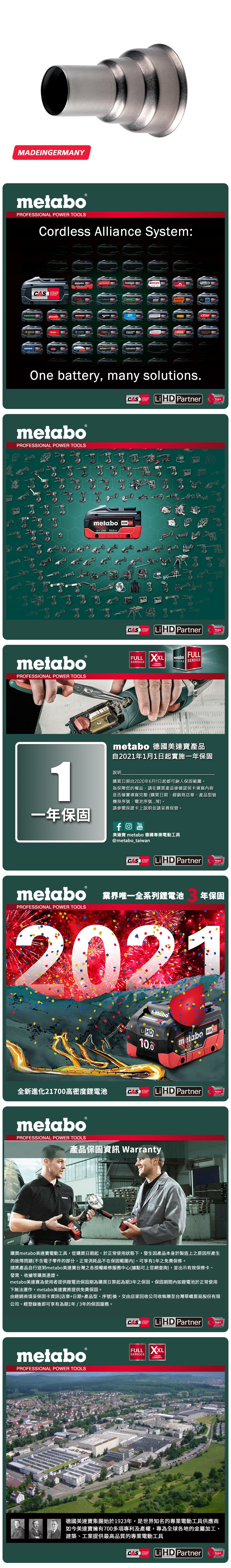 MAEINGERMANYmetaboPROFESSIONAL POWER TOOLSCordless Alliance System:SYSTEMEIBENSTOCKstarmixmetabo DGESIPAJEPSONholmatroViraxRICOROKAMAThaagaOne battery, many solutionsCAS  PartnerTECHNOLOGYmetaboPROFESSIONAL POWER TOOLSmetaboPROFESSIONAL POWER TOOLSmetabo CAS18V  AhYearsCASLiHD PartnerTECHNOLOGYFULL  metaboSERVICEFULLSERVICES SERVICE YEARSWARRANTYYears1metabo 德國美達寶產品自2021年1月1日起實施一年保固說明購買日期自2020年6月1日起都可納入保固範圍為保障您的權益,請在購買產品後確認保卡填寫內容是否確實填寫完整(購買日期、經銷商店章、產品型號機身序號、電池序號等。請參閱保證卡上說明並請妥善保管。一年保固YouTube美達寶 metabo 德國專業電動工具@metabo_taiwanSYSTEMCAS LiHD PartnerYearsTECHNOLOGYmetabo 業界唯一全系列鋰電池PROFESSIONAL POWER TOOLS年保固2021Li HD10.0metabo 18 HD 全新進化21700高密度鋰電池SYSTEMCAS LiHD PartnermetaboPROFESSIONAL POWER TOOLS產品保固資訊 WarrantyYears購買metabo美達寶電動工具,從購買日期起,於正常使用狀態下,發生因產品本身於製造上之原因所產生的故障問題(不含電子零件的部分,正常消耗品不在保固範圍內),可享有1年免費保修。請將產品自行送到metabo美達寶台灣之各授權維修服務中心(據點可上官網查詢),並出示有效保修卡、發票、收據等購買憑證。metabo美達寶為使用者提供鋰電池保固期為購買日算起為期年之保固。保固期間內如鋰電池於正常使用下無法運作,metabo美達寶將提供免費保固。由經銷商填妥保固卡資訊(店章+日期+產品型、序號)後,交由店家回收公司收執聯至台灣華嶠貿易股份有限公司,經登錄後即可享有為期1年/3年的保固服務。metaboPROFESSIONAL POWER TOOLSCASSYSTEMTECHNOLOGYLiHD PartnerYearsFULL SERVICE3 YEARSWARRANTY德國美達寶集團始於1923年,是世界知名的專業電動工具供應商如今美達寶擁有700多項專利及產權,專為全球各地的金屬加工、建築、工業提供最高品質的專業電動工具CORDLESSSYSTEMCAS Li HD PartnerYears