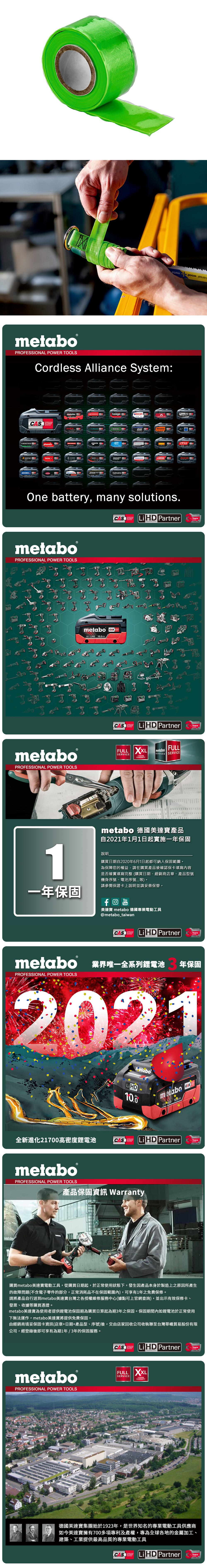 metaboPROFESSIONAL POWER TOOLSCordless Alliance System:SYSTEMEIBENSTOCKstarmix.steinelmetabo haagaJEPSONholmatroGESIPAJOSTROKAMAT STRAUSSOne battery, many solutions.CAS  PartnerTECHNOLOGYmetaboPROFESSIONAL POWER TOOLS四metaboPROFESSIONAL POWER TOOLSmetabo CAS18V AhCAS Li  PartnerTECHNOLOGYFULL SERVICEmetaboSERVICES SERVICEFULL3 YEARSWARRANTYYearsYearsmetabo 德國美達產品自2021年1月1日起實施一年保固1說明購買日期自2020年6月1日起都可納入保固範圍為保障您的權益,請在購買產品後確認保卡填寫內容是否確實填寫完整購買日期、經銷商店章、產品型號機身序號、電池序號等)。請參閱保證卡上說明並請妥善保管。一年保固YouTube美達寶 metabo 德國專業電動工具@metabo_taiwanCAS Li HD PartnerYearsmetabo 業界唯一全系列鋰電池PROFESSIONAL POWER TOOLS年保固2021netaboLiHD10.0全新進化21700高密度鋰電池CASSYSTEMmetabometabo18 HD 100AhCASLi HD PartnerPROFESSIONAL POWER TOOLS產品保固資訊 WarrantyTECHNOLOGYYears購買metabo美達寶電動工具,從購買日期起,於正常使用狀態下,發生因產品本身於製造上之原因所產生的故障問題(不含電子零件的部分,正常消耗品不在保固範圍內),可享有1年免費保修。請將產品自行送到metabo美達寶台灣之各授權維修服務中心(據點可上官網查詢),並出示有效保修卡、發票、收據等購買憑證。metabo美達寶為使用者提供鋰電池保固期為購買日算起為期3年之保固。保固期間內如鋰電池於正常使用下無法運作,metabo美達寶將提供免費保固。由經銷商填妥保固卡資訊(店章+日期+產品型、序號)後,交由店家回收公司收執聯至台灣華嶠貿易股份有限公司,經登錄後即可享有為期1年/3年的保固服務。metaboPROFESSIONAL POWER TOOLSCASLi HD PartnerYearsTECHNOLOGYFULL XXLSERVICE3 YEARSWARRANTY德國美達寶集團始於1923年,是世界知名的專業電動工具供應商如今美達寶擁有700多項專利及產權,專為全球各地的金屬加工、建築、工業提供最高品質的專業電動工具CASCORDLESSLiHD PartnerYearsTECHNOLOGY