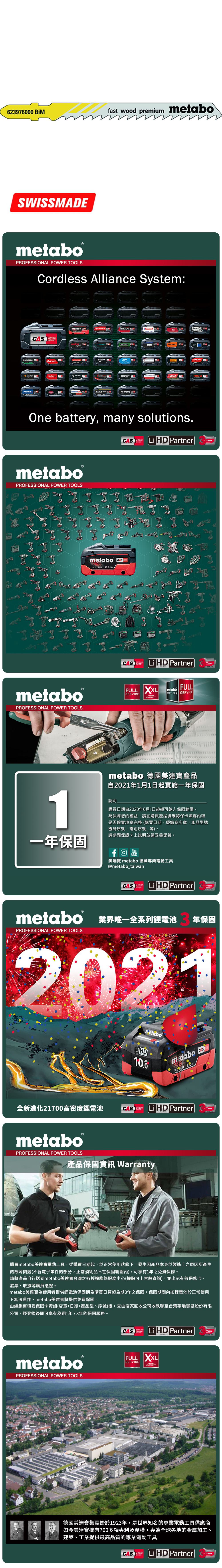 623976 BiMfast wood premium metaboSWISSMEmetabo®PROFESSIONAL POWER TOOLSCordless Alliance System:CASALLIANCE000ROKAMAThaagaholmatroCollomixmetabo EIBENSTOCKstarmixGESIPARICOOne battery, many solutions.CAS  PartnerALLIANCETECHNOLOGYmetaboPROFESSIONAL POWER TOOLSmetabo18V  AhmetaboPROFESSIONAL POWER TOOLSCASYearsCAS LiHD PartnerALLIANCEFULL SERVICE3 YEARSTECHNOLOGYFULLmetaboSERVICES SERVICEAYearsmetabo 德國美達寶產品自2021年1月1日起實施一年保固1說明購買日期自2020年6月1日起都可納入保固範圍為保障您的權益,請在購買產品後確認保卡填寫內容是否確實填寫完整(購買日期、經銷商店章、產品型號機身序號、電池序號等。請參閱保證卡上說明並請妥善保管。一年保固YouTube美達寶 metabo 德國專業電動工具@metabo_taiwanCORDLESSCAS LiHD PartnerYearsTECHNOLOGYmetabo 業界唯一全系列鋰電池PROFESSIONAL POWER TOOLS年保固2021全新進化21700高密度鋰電池LiHD10.0metabo 18 D 100AhCAS LiHD PartnerTECHNOLOGYYearsmetaboPROFESSIONAL POWER TOOLS產品保固資訊 Warranty購買metabo美達寶電動工具,從購買日期起,於正常使用狀態下,發生因產品本身於製造上之原因所產生的故障問題(不含電子零件的部分,正常消耗品不在保固範圍內),可享有1年免費保修。請將產品自行送到metabo美達寶台灣之各授權維修服務中心(據點可上官網查詢),並出示有效保修卡、發票、收據等購買憑證。metabo美達寶為使用者提供鋰電池保固期為購買日算起為期3年之保固。保固期間內如鋰電池於正常使用下無法運作,metabo美達寶將提供免費保固。由經銷商填妥保固卡資訊(店章+日期+產品型、序號)後,交由店家回收公司收執聯至台灣華嶠貿易股份有限公司,經登錄後即可享有為期1年/3年的保固服務。metaboPROFESSIONAL POWER TOOLSCASSYSTEMLiHD PartnerYearsTECHNOLOGYFULL XXLSERVICEWARRANTY德國美達寶集團始於1923年,是世界知名的專業電動工具供應商如今美達寶擁有700多項專利及產權,專為全球各地的金屬加工、建築、工業提供最高品質的專業電動工具CASLi HD PartnerYearsTECHNOLOGY