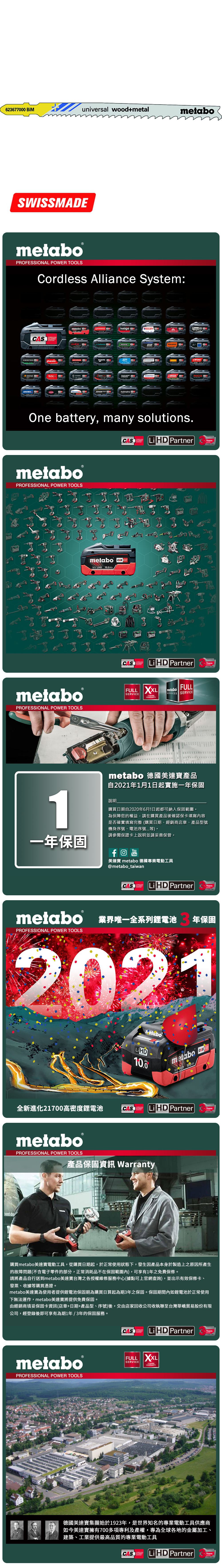 623677 universal wood+metalmetaboSWISSMEmetabo®PROFESSIONAL POWER TOOLSCordless Alliance System:CASALLIANCE000ROKAMAThaagaholmatroCollomixmetabo EIBENSTOCKstarmixGESIPARICOOne battery, many solutions.CAS  PartnerALLIANCETECHNOLOGYmetaboPROFESSIONAL POWER TOOLSmetabo18V  AhmetaboPROFESSIONAL POWER TOOLSCASYearsCAS LiHD PartnerALLIANCEFULL SERVICE3 YEARSTECHNOLOGYFULLmetaboSERVICES SERVICEAYearsmetabo 德國美達寶產品自2021年1月1日起實施一年保固1說明購買日期自2020年6月1日起都可納入保固範圍為保障您的權益,請在購買產品後確認保卡填寫內容是否確實填寫完整(購買日期、經銷商店章、產品型號機身序號、電池序號等。請參閱保證卡上說明並請妥善保管。一年保固YouTube美達寶 metabo 德國專業電動工具@metabo_taiwanCORDLESSCAS LiHD PartnerYearsTECHNOLOGYmetabo 業界唯一全系列鋰電池PROFESSIONAL POWER TOOLS年保固2021全新進化21700高密度鋰電池LiHD10.0metabo 18 D 100AhCAS LiHD PartnerTECHNOLOGYYearsmetaboPROFESSIONAL POWER TOOLS產品保固資訊 Warranty購買metabo美達寶電動工具,從購買日期起,於正常使用狀態下,發生因產品本身於製造上之原因所產生的故障問題(不含電子零件的部分,正常消耗品不在保固範圍內),可享有1年免費保修。請將產品自行送到metabo美達寶台灣之各授權維修服務中心(據點可上官網查詢),並出示有效保修卡、發票、收據等購買憑證。metabo美達寶為使用者提供鋰電池保固期為購買日算起為期3年之保固。保固期間內如鋰電池於正常使用下無法運作,metabo美達寶將提供免費保固。由經銷商填妥保固卡資訊(店章+日期+產品型、序號)後,交由店家回收公司收執聯至台灣華嶠貿易股份有限公司,經登錄後即可享有為期1年/3年的保固服務。metaboPROFESSIONAL POWER TOOLSCASSYSTEMLiHD PartnerYearsTECHNOLOGYFULL XXLSERVICEWARRANTY德國美達寶集團始於1923年,是世界知名的專業電動工具供應商如今美達寶擁有700多項專利及產權,專為全球各地的金屬加工、建築、工業提供最高品質的專業電動工具CASLi HD PartnerYearsTECHNOLOGY