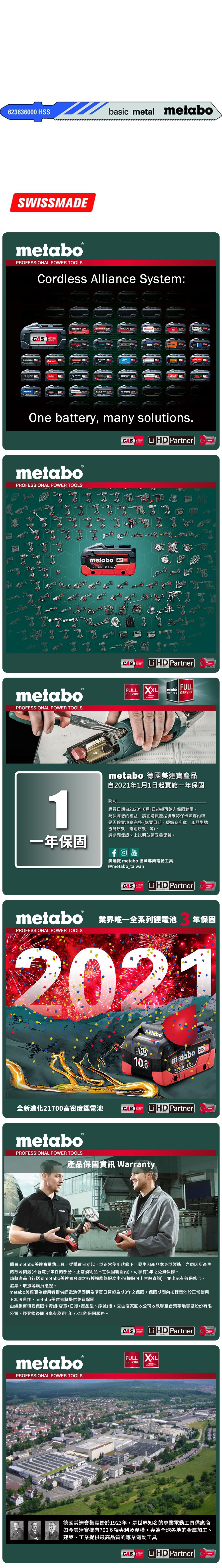 623636 HSSbasic metal metaboSWISSMEmetabo®PROFESSIONAL POWER TOOLSCordless Alliance System:CASALLIANCE000ROKAMAThaagaholmatroCollomixmetabo EIBENSTOCKstarmixGESIPARICOOne battery, many solutions.CAS  PartnerALLIANCETECHNOLOGYmetaboPROFESSIONAL POWER TOOLSmetabo18V  AhmetaboPROFESSIONAL POWER TOOLSCASYearsCAS LiHD PartnerALLIANCEFULL SERVICE3 YEARSTECHNOLOGYFULLmetaboSERVICES SERVICEAYearsmetabo 德國美達寶產品自2021年1月1日起實施一年保固1說明購買日期自2020年6月1日起都可納入保固範圍為保障您的權益,請在購買產品後確認保卡填寫內容是否確實填寫完整(購買日期、經銷商店章、產品型號機身序號、電池序號等。請參閱保證卡上說明並請妥善保管。一年保固YouTube美達寶 metabo 德國專業電動工具@metabo_taiwanCORDLESSCAS LiHD PartnerYearsTECHNOLOGYmetabo 業界唯一全系列鋰電池PROFESSIONAL POWER TOOLS年保固2021全新進化21700高密度鋰電池LiHD10.0metabo 18 D 100AhCAS LiHD PartnerTECHNOLOGYYearsmetaboPROFESSIONAL POWER TOOLS產品保固資訊 Warranty購買metabo美達寶電動工具,從購買日期起,於正常使用狀態下,發生因產品本身於製造上之原因所產生的故障問題(不含電子零件的部分,正常消耗品不在保固範圍內),可享有1年免費保修。請將產品自行送到metabo美達寶台灣之各授權維修服務中心(據點可上官網查詢),並出示有效保修卡、發票、收據等購買憑證。metabo美達寶為使用者提供鋰電池保固期為購買日算起為期3年之保固。保固期間內如鋰電池於正常使用下無法運作,metabo美達寶將提供免費保固。由經銷商填妥保固卡資訊(店章+日期+產品型、序號)後,交由店家回收公司收執聯至台灣華嶠貿易股份有限公司,經登錄後即可享有為期1年/3年的保固服務。metaboPROFESSIONAL POWER TOOLSCASSYSTEMLiHD PartnerYearsTECHNOLOGYFULL XXLSERVICEWARRANTY德國美達寶集團始於1923年,是世界知名的專業電動工具供應商如今美達寶擁有700多項專利及產權,專為全球各地的金屬加工、建築、工業提供最高品質的專業電動工具CASLi HD PartnerYearsTECHNOLOGY