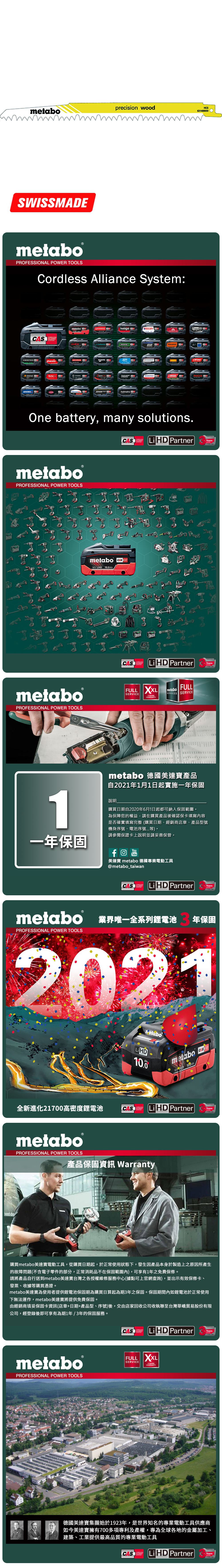 metaboprecision woodHCS631489SWISSMEmetabo®PROFESSIONAL POWER TOOLSCordless Alliance System:CASALLIANCE000ROKAMAThaagaholmatroCollomixmetabo EIBENSTOCKstarmixGESIPARICOOne battery, many solutions.CAS  PartnerALLIANCETECHNOLOGYmetaboPROFESSIONAL POWER TOOLSmetabo18V  AhmetaboPROFESSIONAL POWER TOOLSCASYearsCAS LiHD PartnerALLIANCEFULL SERVICE3 YEARSTECHNOLOGYFULLmetaboSERVICES SERVICEAYearsmetabo 德國美達寶產品自2021年1月1日起實施一年保固1說明購買日期自2020年6月1日起都可納入保固範圍為保障您的權益,請在購買產品後確認保卡填寫內容是否確實填寫完整(購買日期、經銷商店章、產品型號機身序號、電池序號等。請參閱保證卡上說明並請妥善保管。一年保固YouTube美達寶 metabo 德國專業電動工具@metabo_taiwanCORDLESSCAS LiHD PartnerYearsTECHNOLOGYmetabo 業界唯一全系列鋰電池PROFESSIONAL POWER TOOLS年保固2021全新進化21700高密度鋰電池LiHD10.0metabo 18 D 100AhCAS LiHD PartnerTECHNOLOGYYearsmetaboPROFESSIONAL POWER TOOLS產品保固資訊 Warranty購買metabo美達寶電動工具,從購買日期起,於正常使用狀態下,發生因產品本身於製造上之原因所產生的故障問題(不含電子零件的部分,正常消耗品不在保固範圍內),可享有1年免費保修。請將產品自行送到metabo美達寶台灣之各授權維修服務中心(據點可上官網查詢),並出示有效保修卡、發票、收據等購買憑證。metabo美達寶為使用者提供鋰電池保固期為購買日算起為期3年之保固。保固期間內如鋰電池於正常使用下無法運作,metabo美達寶將提供免費保固。由經銷商填妥保固卡資訊(店章+日期+產品型、序號)後,交由店家回收公司收執聯至台灣華嶠貿易股份有限公司,經登錄後即可享有為期1年/3年的保固服務。metaboPROFESSIONAL POWER TOOLSCASSYSTEMLiHD PartnerYearsTECHNOLOGYFULL XXLSERVICEWARRANTY德國美達寶集團始於1923年,是世界知名的專業電動工具供應商如今美達寶擁有700多項專利及產權,專為全球各地的金屬加工、建築、工業提供最高品質的專業電動工具CASLi HD PartnerYearsTECHNOLOGY