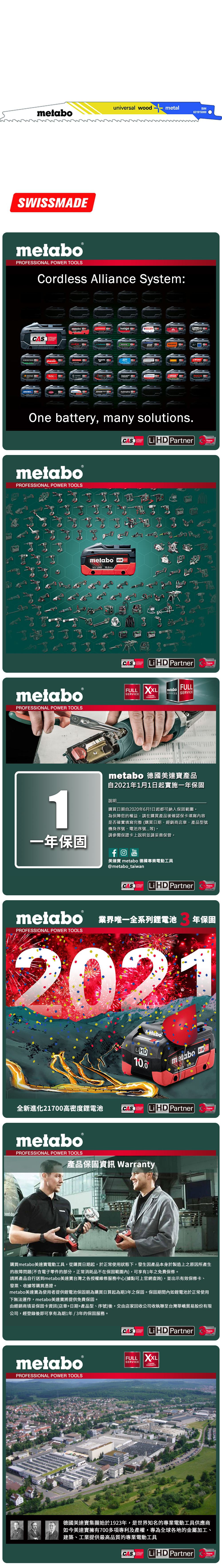 universal wood metalmetabo631915SWISSMEmetabo®PROFESSIONAL POWER TOOLSCordless Alliance System:CASALLIANCE000ROKAMAThaagaholmatroCollomixmetabo EIBENSTOCKstarmixGESIPARICOOne battery, many solutions.CAS  PartnerALLIANCETECHNOLOGYmetaboPROFESSIONAL POWER TOOLSmetabo18V  AhmetaboPROFESSIONAL POWER TOOLSCASYearsCAS LiHD PartnerALLIANCEFULL SERVICE3 YEARSTECHNOLOGYFULLmetaboSERVICES SERVICEAYearsmetabo 德國美達寶產品自2021年1月1日起實施一年保固1說明購買日期自2020年6月1日起都可納入保固範圍為保障您的權益,請在購買產品後確認保卡填寫內容是否確實填寫完整(購買日期、經銷商店章、產品型號機身序號、電池序號等。請參閱保證卡上說明並請妥善保管。一年保固YouTube美達寶 metabo 德國專業電動工具@metabo_taiwanCORDLESSCAS LiHD PartnerYearsTECHNOLOGYmetabo 業界唯一全系列鋰電池PROFESSIONAL POWER TOOLS年保固2021全新進化21700高密度鋰電池LiHD10.0metabo 18 D 100AhCAS LiHD PartnerTECHNOLOGYYearsmetaboPROFESSIONAL POWER TOOLS產品保固資訊 Warranty購買metabo美達寶電動工具,從購買日期起,於正常使用狀態下,發生因產品本身於製造上之原因所產生的故障問題(不含電子零件的部分,正常消耗品不在保固範圍內),可享有1年免費保修。請將產品自行送到metabo美達寶台灣之各授權維修服務中心(據點可上官網查詢),並出示有效保修卡、發票、收據等購買憑證。metabo美達寶為使用者提供鋰電池保固期為購買日算起為期3年之保固。保固期間內如鋰電池於正常使用下無法運作,metabo美達寶將提供免費保固。由經銷商填妥保固卡資訊(店章+日期+產品型、序號)後,交由店家回收公司收執聯至台灣華嶠貿易股份有限公司,經登錄後即可享有為期1年/3年的保固服務。metaboPROFESSIONAL POWER TOOLSCASSYSTEMLiHD PartnerYearsTECHNOLOGYFULL XXLSERVICEWARRANTY德國美達寶集團始於1923年,是世界知名的專業電動工具供應商如今美達寶擁有700多項專利及產權,專為全球各地的金屬加工、建築、工業提供最高品質的專業電動工具CASLi HD PartnerYearsTECHNOLOGY