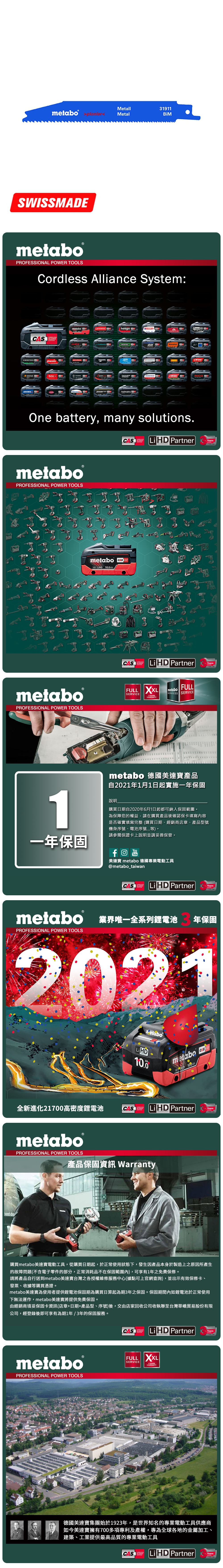 Metall31911metabo  MetalSWISSMEmetabo®PROFESSIONAL POWER TOOLSCordless Alliance System:CASALLIANCEROKAMAThaagaholmatroCollomixmetabo EIBENSTOCKstarmixGESIPARICOOne battery, many solutions.CAS  PartnerALLIANCETECHNOLOGYmetaboPROFESSIONAL POWER TOOLSmetabo18V  AhmetaboPROFESSIONAL POWER TOOLSCASYearsCAS LiHD PartnerALLIANCEFULL SERVICE3 YEARSTECHNOLOGYFULLmetaboSERVICES SERVICEAYearsmetabo 德國美達寶產品自2021年1月1日起實施一年保固1說明購買日期自2020年6月1日起都可納入保固範圍為保障您的權益,請在購買產品後確認保卡填寫內容是否確實填寫完整(購買日期、經銷商店章、產品型號機身序號、電池序號等。請參閱保證卡上說明並請妥善保管。一年保固YouTube美達寶 metabo 德國專業電動工具@metabo_taiwanCORDLESSCAS LiHD PartnerYearsTECHNOLOGYmetabo 業界唯一全系列鋰電池PROFESSIONAL POWER TOOLS年保固2021全新進化21700高密度鋰電池LiHD10.0metabo 18 D 100AhCAS LiHD PartnerTECHNOLOGYYearsmetaboPROFESSIONAL POWER TOOLS產品保固資訊 Warranty購買metabo美達寶電動工具,從購買日期起,於正常使用狀態下,發生因產品本身於製造上之原因所產生的故障問題(不含電子零件的部分,正常消耗品不在保固範圍內),可享有1年免費保修。請將產品自行送到metabo美達寶台灣之各授權維修服務中心(據點可上官網查詢),並出示有效保修卡、發票、收據等購買憑證。metabo美達寶為使用者提供鋰電池保固期為購買日算起為期3年之保固。保固期間內如鋰電池於正常使用下無法運作,metabo美達寶將提供免費保固。由經銷商填妥保固卡資訊(店章+日期+產品型、序號)後,交由店家回收公司收執聯至台灣華嶠貿易股份有限公司,經登錄後即可享有為期1年/3年的保固服務。metaboPROFESSIONAL POWER TOOLSCASSYSTEMLiHD PartnerYearsTECHNOLOGYFULL XXLSERVICEWARRANTY德國美達寶集團始於1923年,是世界知名的專業電動工具供應商如今美達寶擁有700多項專利及產權,專為全球各地的金屬加工、建築、工業提供最高品質的專業電動工具CASLi HD PartnerYearsTECHNOLOGY