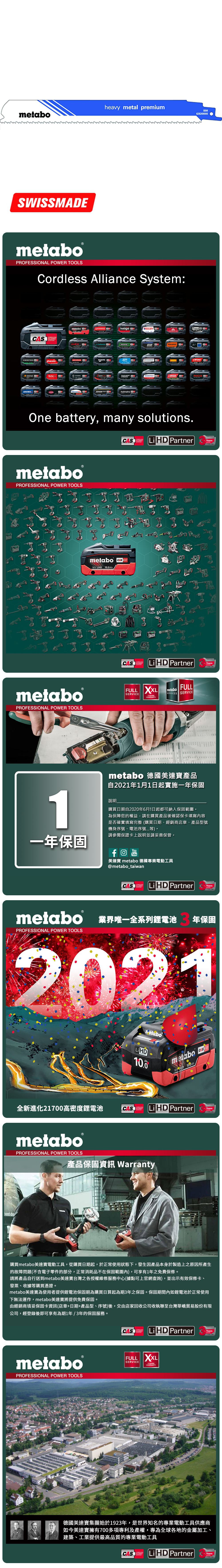 heavy metal premiummetabo628269SWISSMEmetabo®PROFESSIONAL POWER TOOLSCordless Alliance System:CASALLIANCE000ROKAMAThaagaholmatroCollomixmetabo EIBENSTOCKstarmixGESIPARICOOne battery, many solutions.CAS  PartnerALLIANCETECHNOLOGYmetaboPROFESSIONAL POWER TOOLSmetabo18V  AhmetaboPROFESSIONAL POWER TOOLSCASYearsCAS LiHD PartnerALLIANCEFULL SERVICE3 YEARSTECHNOLOGYFULLmetaboSERVICES SERVICEAYearsmetabo 德國美達寶產品自2021年1月1日起實施一年保固1說明購買日期自2020年6月1日起都可納入保固範圍為保障您的權益,請在購買產品後確認保卡填寫內容是否確實填寫完整(購買日期、經銷商店章、產品型號機身序號、電池序號等。請參閱保證卡上說明並請妥善保管。一年保固YouTube美達寶 metabo 德國專業電動工具@metabo_taiwanCORDLESSCAS LiHD PartnerYearsTECHNOLOGYmetabo 業界唯一全系列鋰電池PROFESSIONAL POWER TOOLS年保固2021全新進化21700高密度鋰電池LiHD10.0metabo 18 D 100AhCAS LiHD PartnerTECHNOLOGYYearsmetaboPROFESSIONAL POWER TOOLS產品保固資訊 Warranty購買metabo美達寶電動工具,從購買日期起,於正常使用狀態下,發生因產品本身於製造上之原因所產生的故障問題(不含電子零件的部分,正常消耗品不在保固範圍內),可享有1年免費保修。請將產品自行送到metabo美達寶台灣之各授權維修服務中心(據點可上官網查詢),並出示有效保修卡、發票、收據等購買憑證。metabo美達寶為使用者提供鋰電池保固期為購買日算起為期3年之保固。保固期間內如鋰電池於正常使用下無法運作,metabo美達寶將提供免費保固。由經銷商填妥保固卡資訊(店章+日期+產品型、序號)後,交由店家回收公司收執聯至台灣華嶠貿易股份有限公司,經登錄後即可享有為期1年/3年的保固服務。metaboPROFESSIONAL POWER TOOLSCASSYSTEMLiHD PartnerYearsTECHNOLOGYFULL XXLSERVICEWARRANTY德國美達寶集團始於1923年,是世界知名的專業電動工具供應商如今美達寶擁有700多項專利及產權,專為全球各地的金屬加工、建築、工業提供最高品質的專業電動工具CASLi HD PartnerYearsTECHNOLOGY