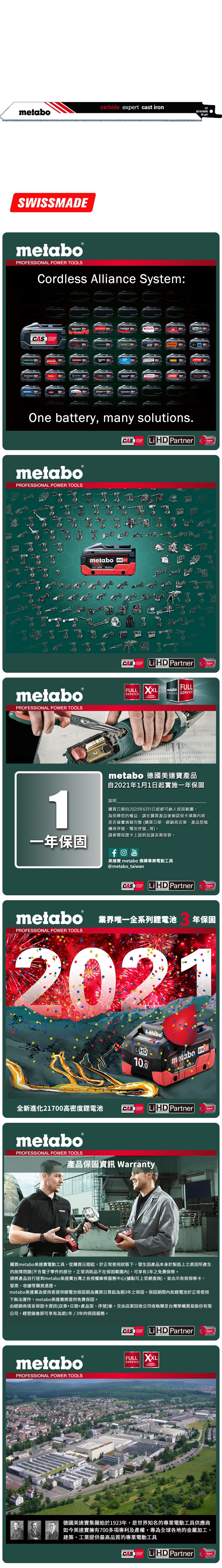 carbide expert cast ironmetaboSWISSMECT63181830 metabo®PROFESSIONAL POWER TOOLSCordless Alliance System:CASALLIANCE000ROKAMAThaagaholmatroCollomixmetabo EIBENSTOCKstarmixGESIPARICOOne battery, many solutions.CAS  PartnerALLIANCETECHNOLOGYmetaboPROFESSIONAL POWER TOOLSmetabo18V  AhmetaboPROFESSIONAL POWER TOOLSCASYearsCAS LiHD PartnerALLIANCEFULL SERVICE3 YEARSTECHNOLOGYFULLmetaboSERVICES SERVICEAYearsmetabo 德國美達寶產品自2021年1月1日起實施一年保固1說明購買日期自2020年6月1日起都可納入保固範圍為保障您的權益,請在購買產品後確認保卡填寫內容是否確實填寫完整(購買日期、經銷商店章、產品型號機身序號、電池序號等。請參閱保證卡上說明並請妥善保管。一年保固YouTube美達寶 metabo 德國專業電動工具@metabo_taiwanCORDLESSCAS LiHD PartnerYearsTECHNOLOGYmetabo 業界唯一全系列鋰電池PROFESSIONAL POWER TOOLS年保固2021全新進化21700高密度鋰電池LiHD10.0metabo 18 D 100AhCAS LiHD PartnerTECHNOLOGYYearsmetaboPROFESSIONAL POWER TOOLS產品保固資訊 Warranty購買metabo美達寶電動工具,從購買日期起,於正常使用狀態下,發生因產品本身於製造上之原因所產生的故障問題(不含電子零件的部分,正常消耗品不在保固範圍內),可享有1年免費保修。請將產品自行送到metabo美達寶台灣之各授權維修服務中心(據點可上官網查詢),並出示有效保修卡、發票、收據等購買憑證。metabo美達寶為使用者提供鋰電池保固期為購買日算起為期3年之保固。保固期間內如鋰電池於正常使用下無法運作,metabo美達寶將提供免費保固。由經銷商填妥保固卡資訊(店章+日期+產品型、序號)後,交由店家回收公司收執聯至台灣華嶠貿易股份有限公司,經登錄後即可享有為期1年/3年的保固服務。metaboPROFESSIONAL POWER TOOLSCASSYSTEMLiHD PartnerYearsTECHNOLOGYFULL XXLSERVICEWARRANTY德國美達寶集團始於1923年,是世界知名的專業電動工具供應商如今美達寶擁有700多項專利及產權,專為全球各地的金屬加工、建築、工業提供最高品質的專業電動工具CASLi HD PartnerYearsTECHNOLOGY